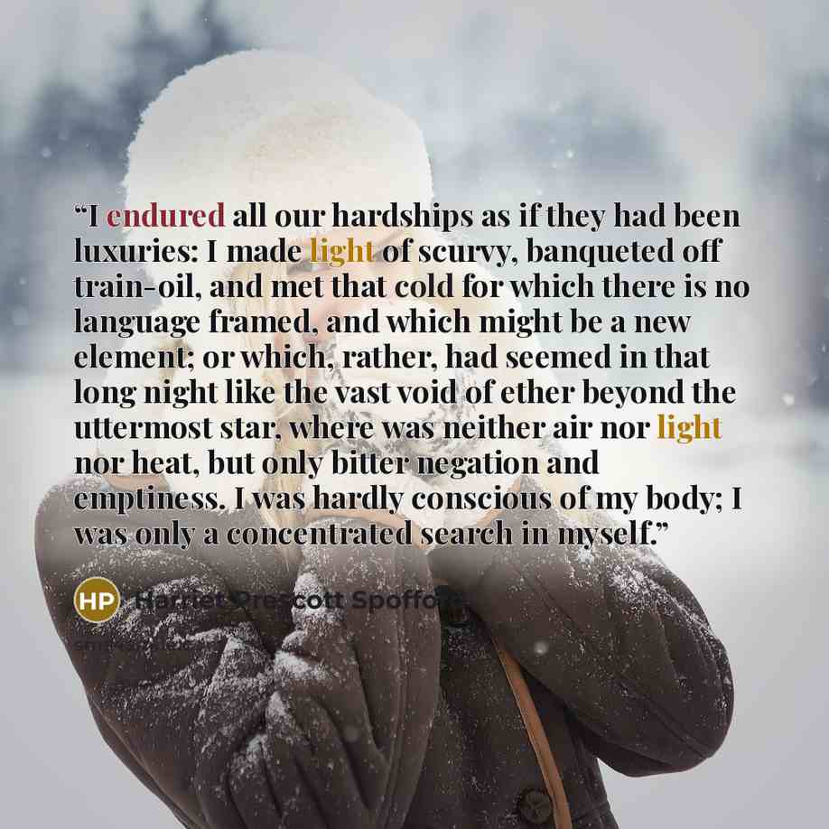 “I endured all our hardships as if they had been luxuries: I made light of scurvy, banqueted off train-oil, and met that cold for which there is no language framed, and which might be a new element; or which, rather, had seemed in that long night like the vast void of ether beyond the uttermost…” quote by Harriet Prescott Spofford