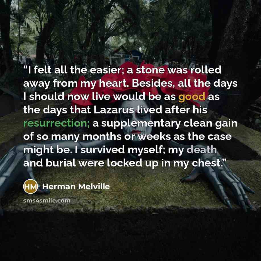 “I felt all the easier; a stone was rolled away from my heart. Besides, all the days I should now live would be as good as the days that Lazarus lived after his resurrection; a supplementary clean gain of so many months or weeks as the case might be. I survived myself; my death and burial were…” quote by Herman Melville
