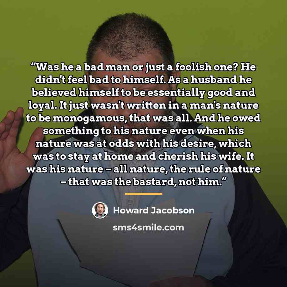 “Was he a bad man or just a foolish one? He didn't feel bad to himself. As a husband he believed himself to be essentially good and loyal. It just wasn't written in a man's nature to be monogamous, that was all. And he owed something to his nature even when his nature was at odds with his desire…” quote by Howard Jacobson
