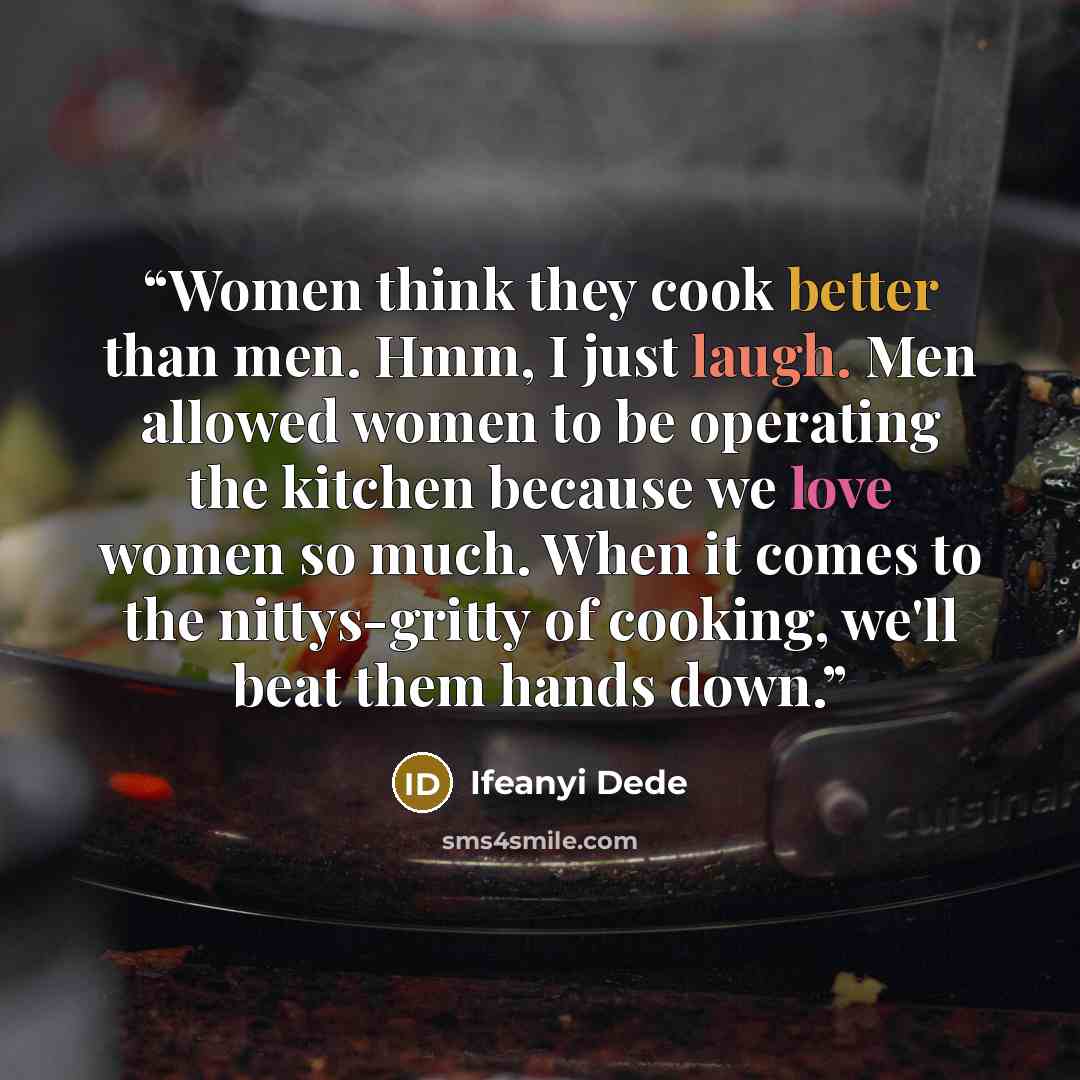 “Women think they cook better than men. Hmm, I just laugh. Men allowed women to be operating the kitchen because we love women so much. When it comes to the nittys-gritty of cooking, we'll beat them hands down.” quote by Ifeanyi Dede