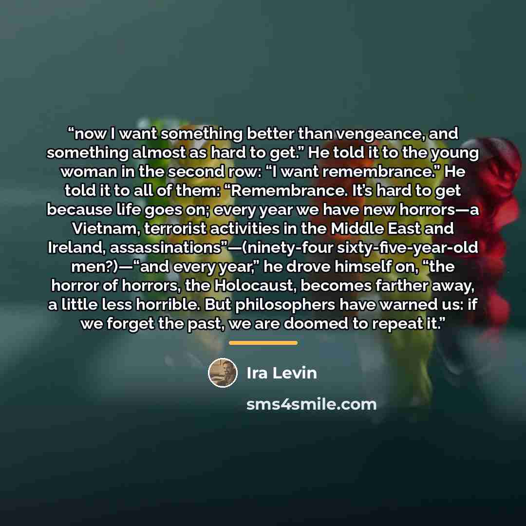 “now I want something better than vengeance, and something almost as hard to get.” He told it to the young woman in the second row: “I want remembrance.” He told it to all of them: “Remembrance. It’s hard to get because life goes on; every year we have new horrors—a Vietnam, terrorist activities in…” quote by Ira Levin