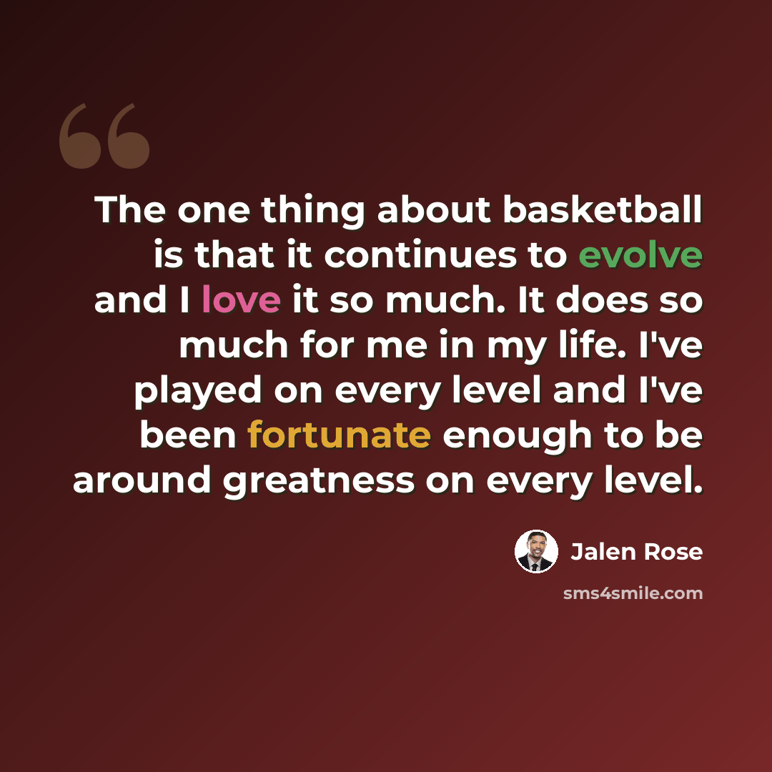“The one thing about basketball is that it continues to evolve and I love it so much. It does so much for me in my life. I've played on every level and I've been fortunate enough to be around greatness on every level.” quote by Jalen Rose