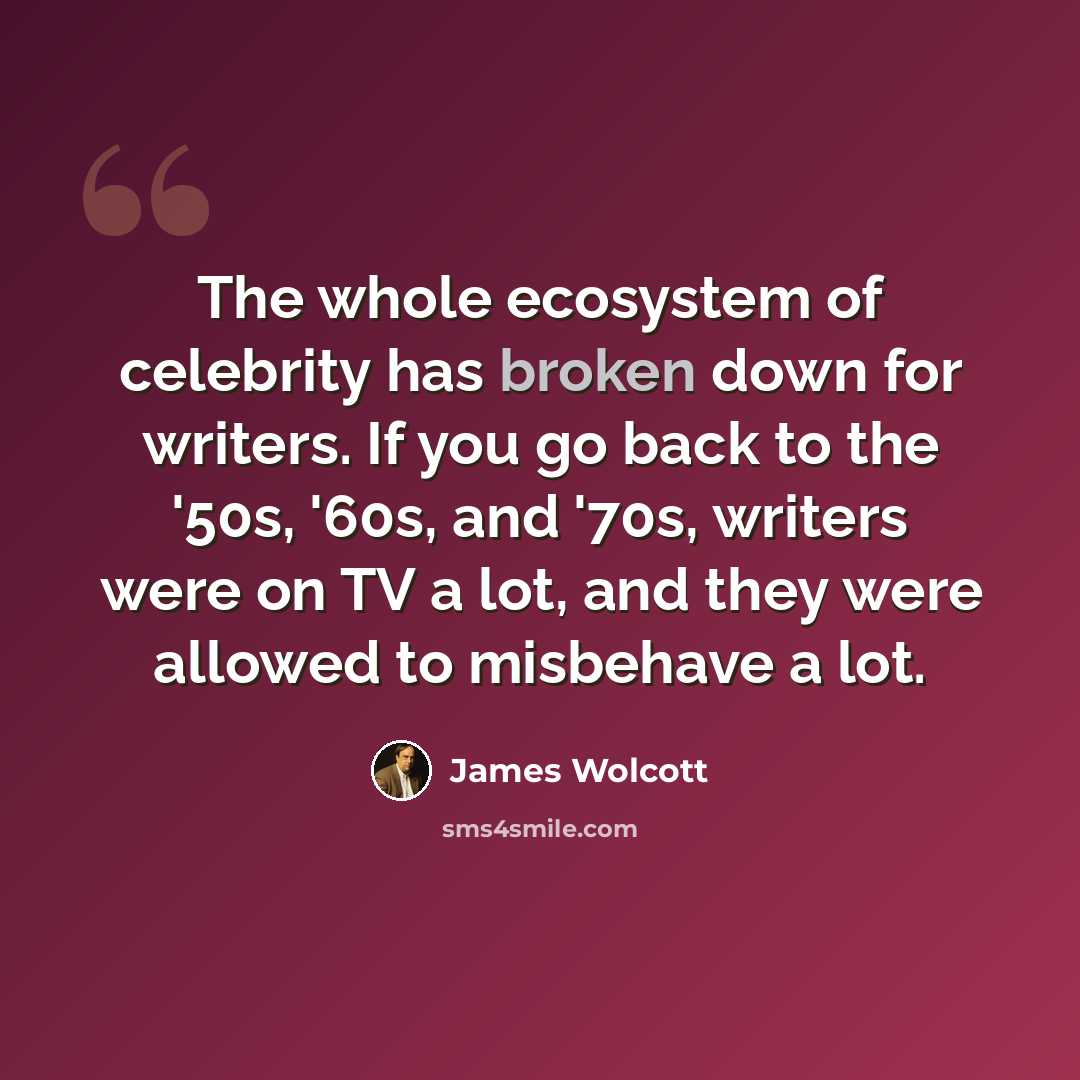 “The whole ecosystem of celebrity has broken down for writers. If you go back to the '50s, '60s, and '70s, writers were on TV a lot, and they were allowed to misbehave a lot.” quote by James Wolcott