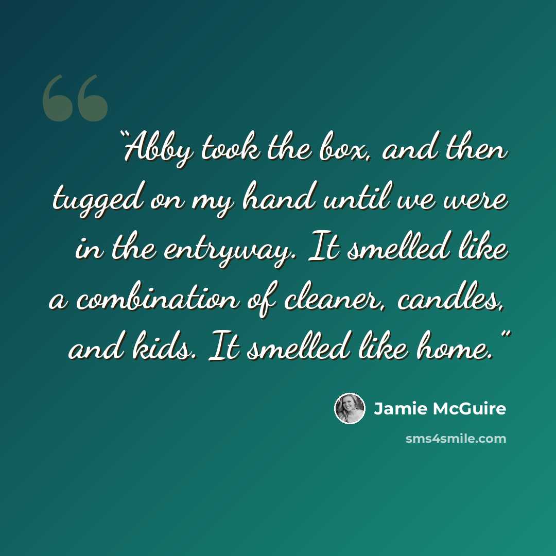 “Abby took the box, and then tugged on my hand until we were in the entryway. It smelled like a combination of cleaner, candles, and kids. It smelled like home.” quote by Jamie McGuire