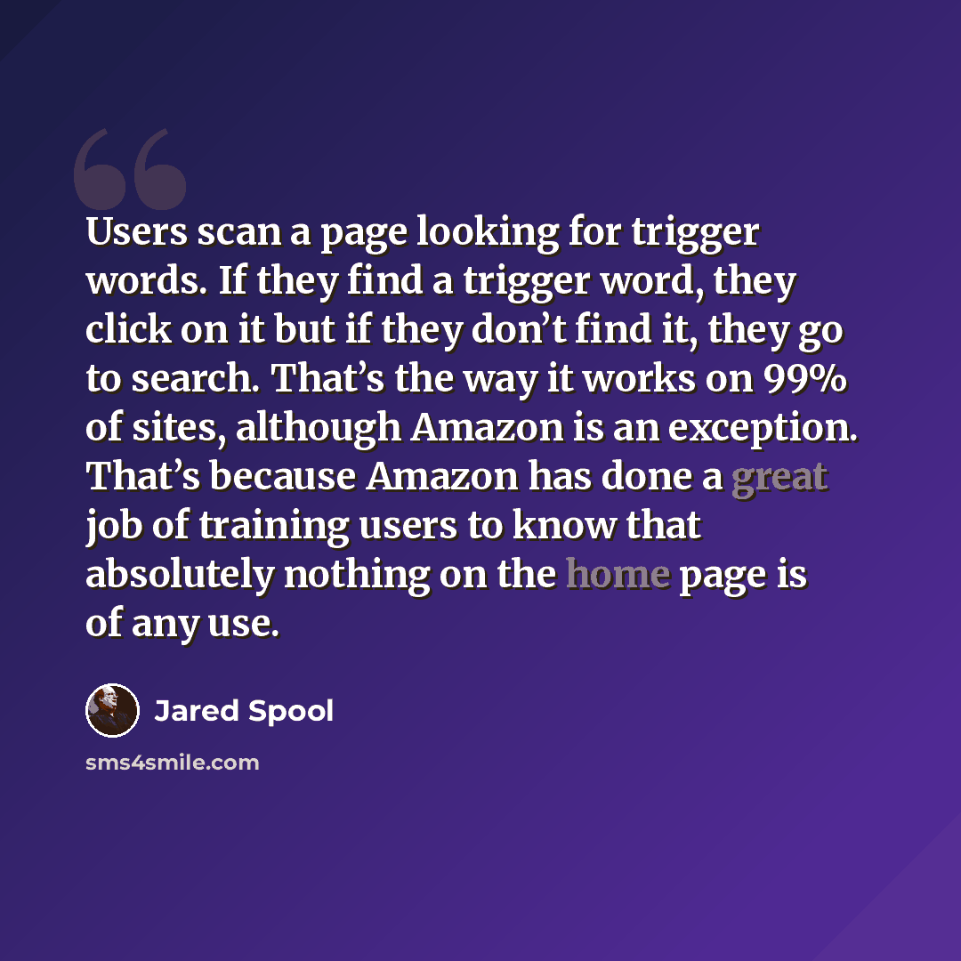“Users scan a page looking for trigger words. If they find a trigger word, they click on it but if they don’t find it, they go to search. That’s the way it works on 99% of sites, although Amazon is an exception. That’s because Amazon has done a great job of training users to know that absolutely…” quote by Jared Spool