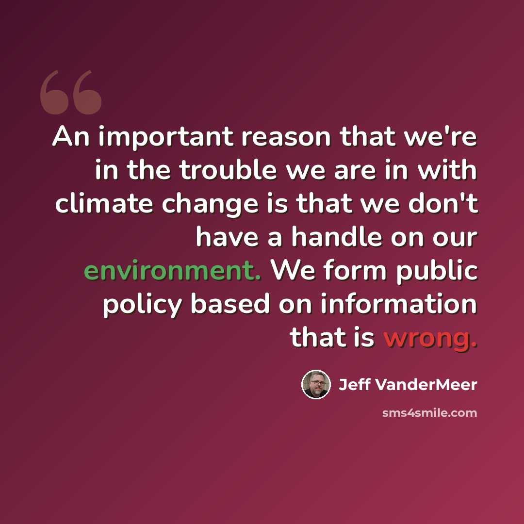 “An important reason that we're in the trouble we are in with climate change is that we don't have a handle on our environment. We form public policy based on information that is wrong.” quote by Jeff Vandermeer