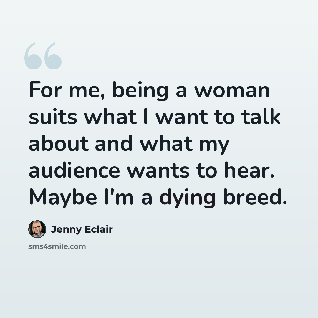 “For me, being a woman suits what I want to talk about and what my audience wants to hear. Maybe I'm a dying breed.” quote by Jenny Eclair