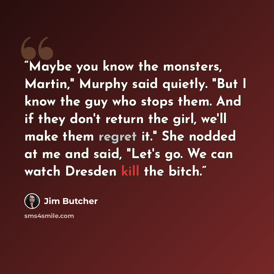 “Maybe you know the monsters, Martin," Murphy said quietly. "But I know the guy who stops them. And if they don't return the girl, we'll make them regret it." She nodded at me and said, "Let's go. We can watch Dresden kill the bitch.” quote by Jim Butcher