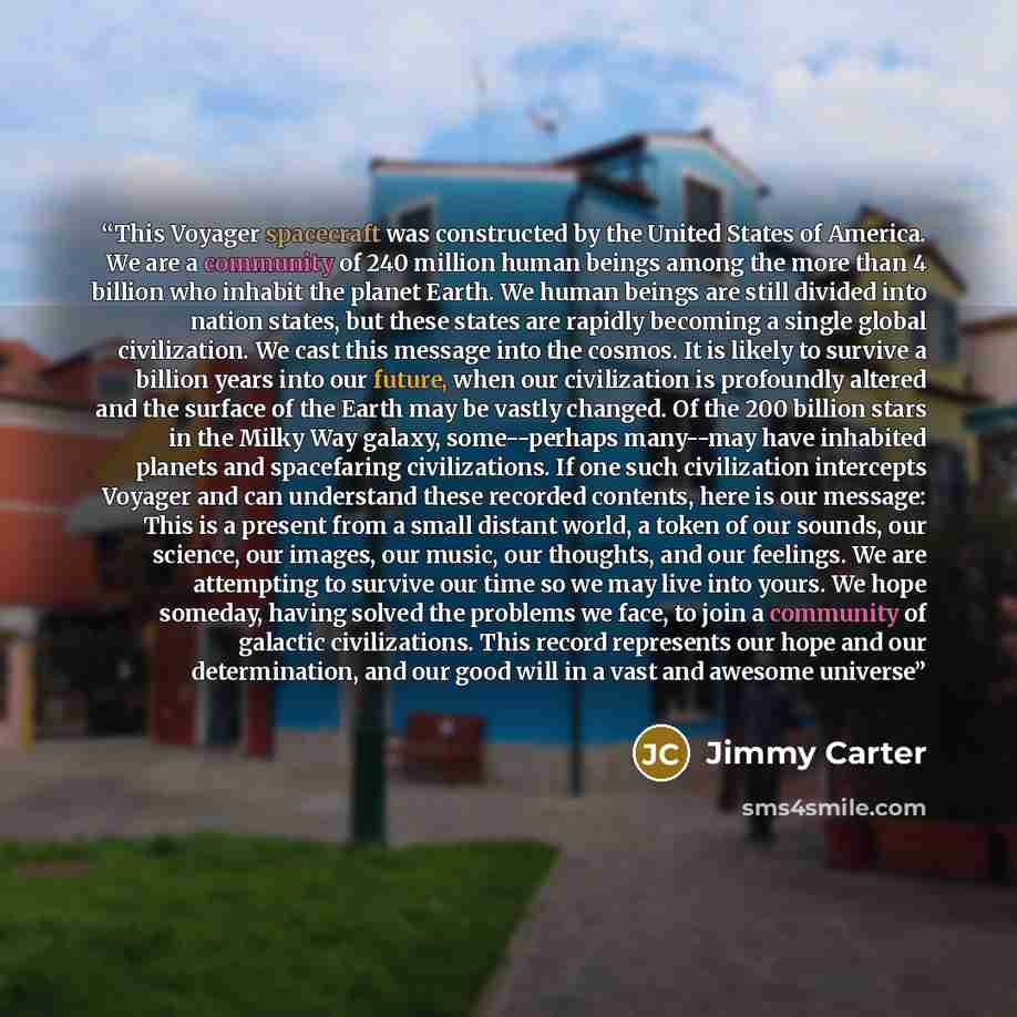 “This Voyager spacecraft was constructed by the United States of America. We are a community of 240 million human beings among the more than 4 billion who inhabit the planet Earth. We human beings are still divided into nation states, but these states are rapidly becoming a single global…” quote by Jimmy Carter
