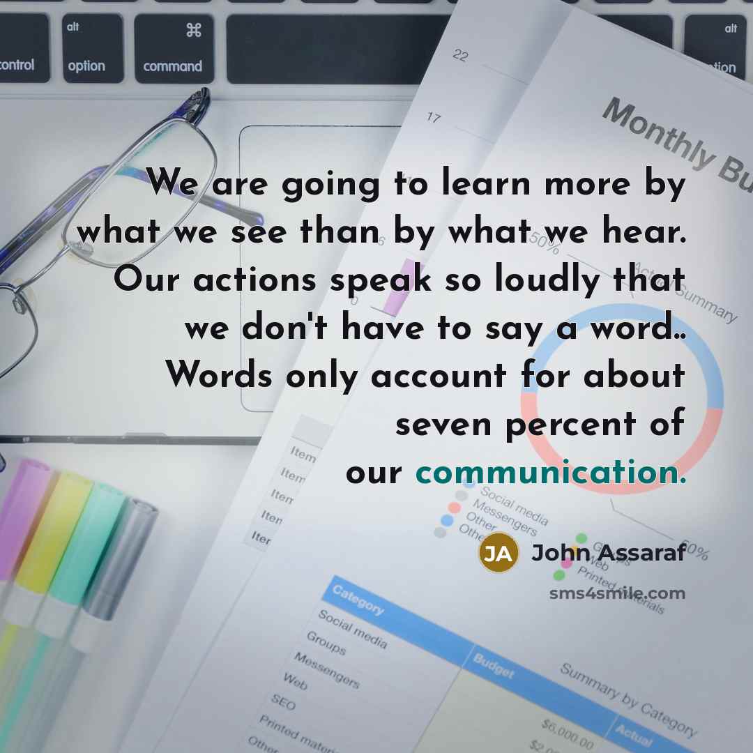 “We are going to learn more by what we see than by what we hear. Our actions speak so loudly that we don't have to say a word.. Words only account for about seven percent of our communication.” quote by John Assaraf