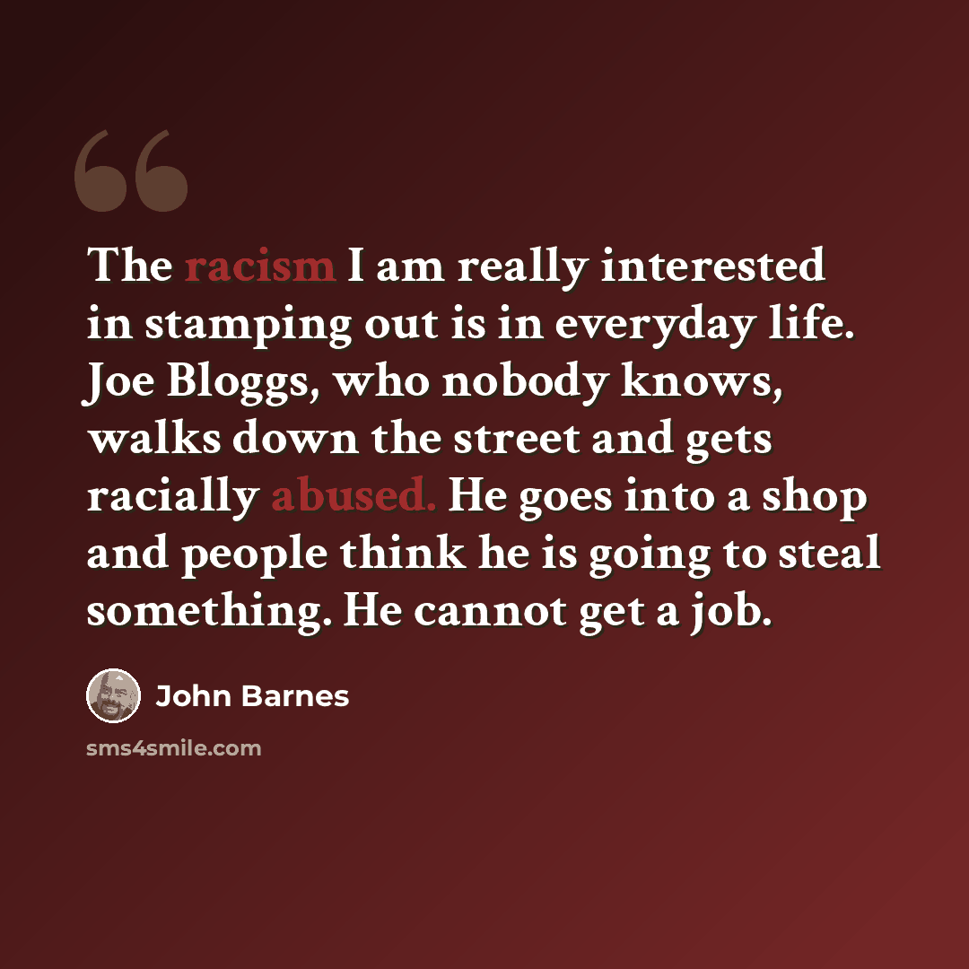 “The racism I am really interested in stamping out is in everyday life. Joe Bloggs, who nobody knows, walks down the street and gets racially abused. He goes into a shop and people think he is going to steal something. He cannot get a job.” quote by John Barnes