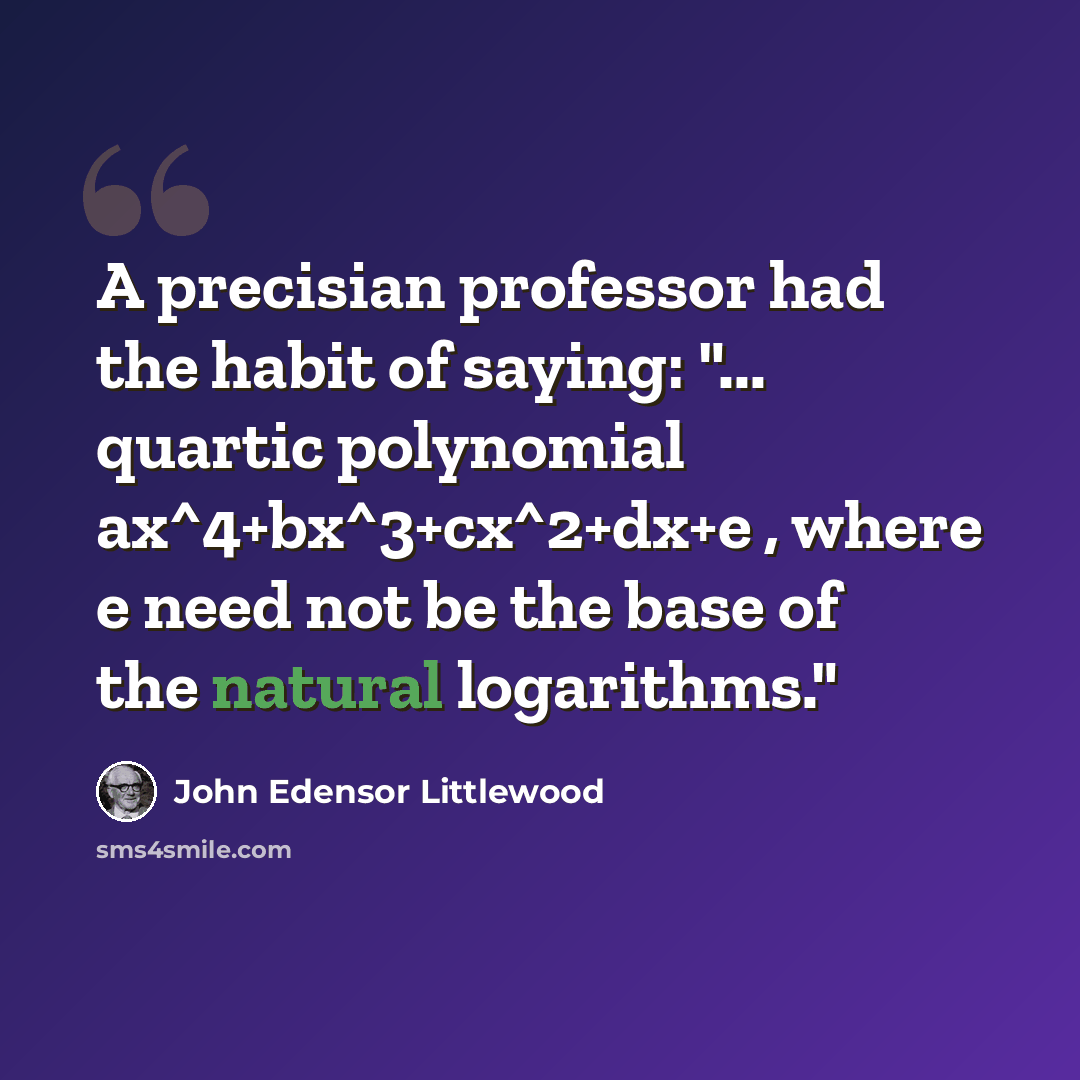 “A precisian professor had the habit of saying: "... quartic polynomial ax^4+bx^3+cx^2+dx+e , where e need not be the base of the natural logarithms."” quote by John Edensor Littlewood
