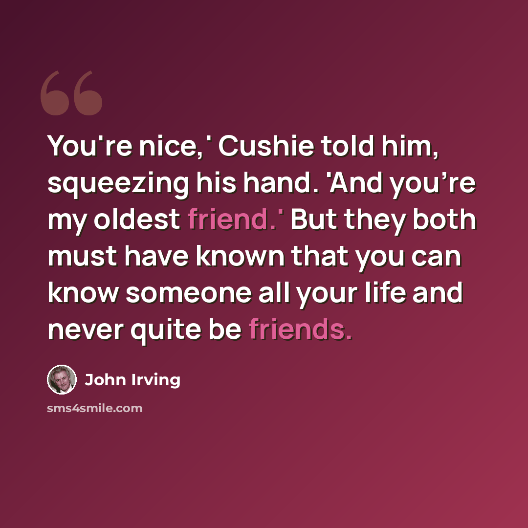 “You're nice,' Cushie told him, squeezing his hand. 'And you're my oldest friend.' But they both must have known that you can know someone all your life and never quite be friends.” quote by John Irving