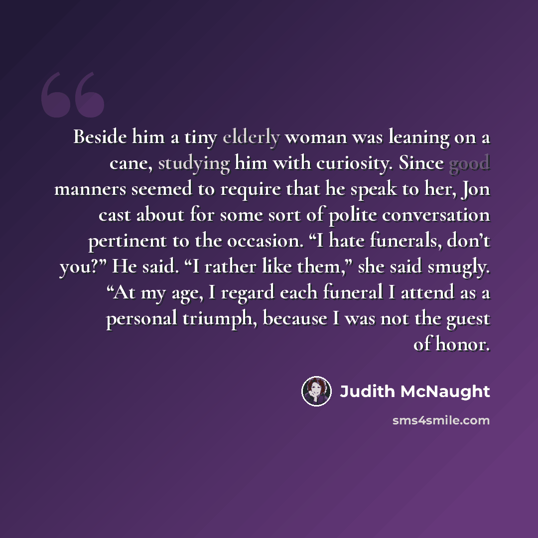 “Beside him a tiny elderly woman was leaning on a cane, studying him with curiosity. Since good manners seemed to require that he speak to her, Jon cast about for some sort of polite conversation pertinent to the occasion. “I hate funerals, don’t you?” He said. “I rather like them,” she said…” quote by Judith McNaught