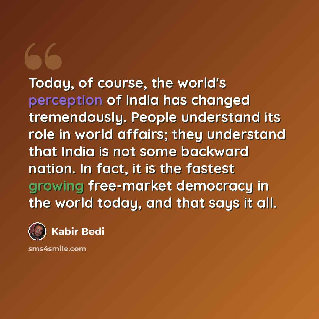 “Today, of course, the world's perception of India has changed tremendously. People understand its role in world affairs; they understand that India is not some backward nation. In fact, it is the fastest growing free-market democracy in the world today, and that says it all.” quote by Kabir Bedi