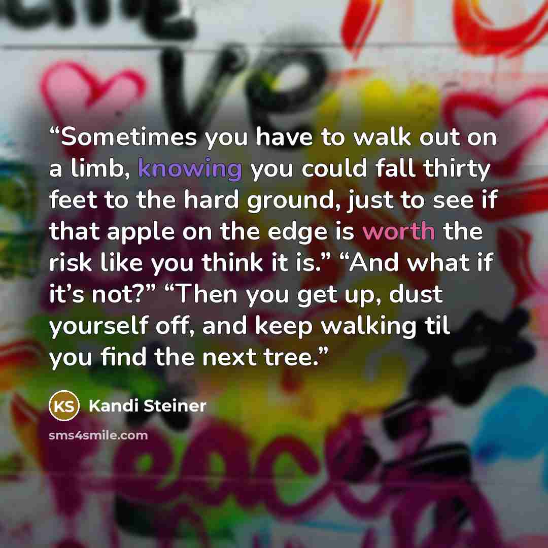 “Sometimes you have to walk out on a limb, knowing you could fall thirty feet to the hard ground, just to see if that apple on the edge is worth the risk like you think it is.” “And what if it’s not?” “Then you get up, dust yourself off, and keep walking til you find the next tree.” quote by Kandi Steiner