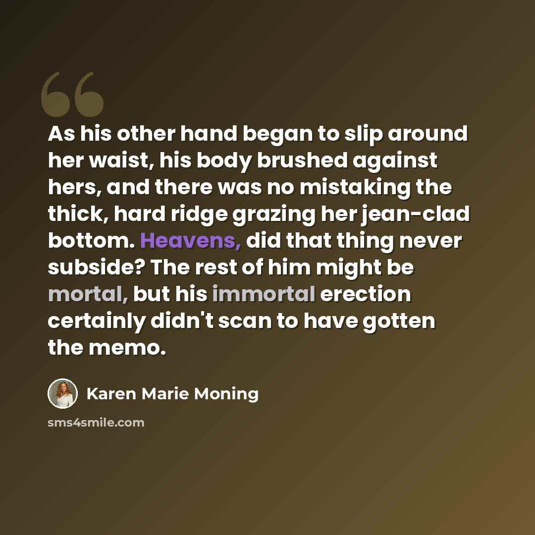 “As his other hand began to slip around her waist, his body brushed against hers, and there was no mistaking the thick, hard ridge grazing her jean-clad bottom. Heavens, did that thing never subside? The rest of him might be mortal, but his immortal erection certainly didn't scan to have gotten the…” quote by Karen Marie Moning