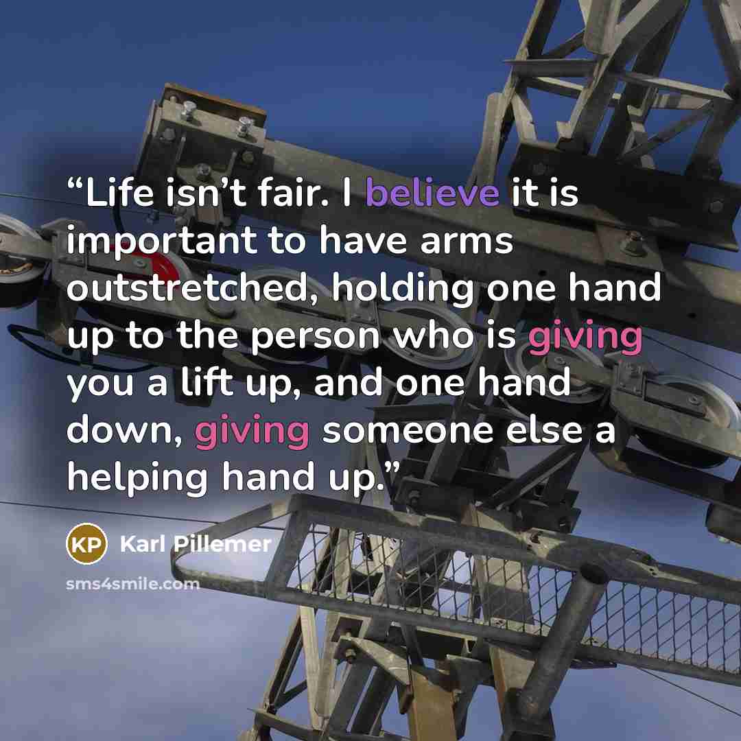 “Life isn’t fair. I believe it is important to have arms outstretched, holding one hand up to the person who is giving you a lift up, and one hand down, giving someone else a helping hand up.” quote by Karl Pillemer