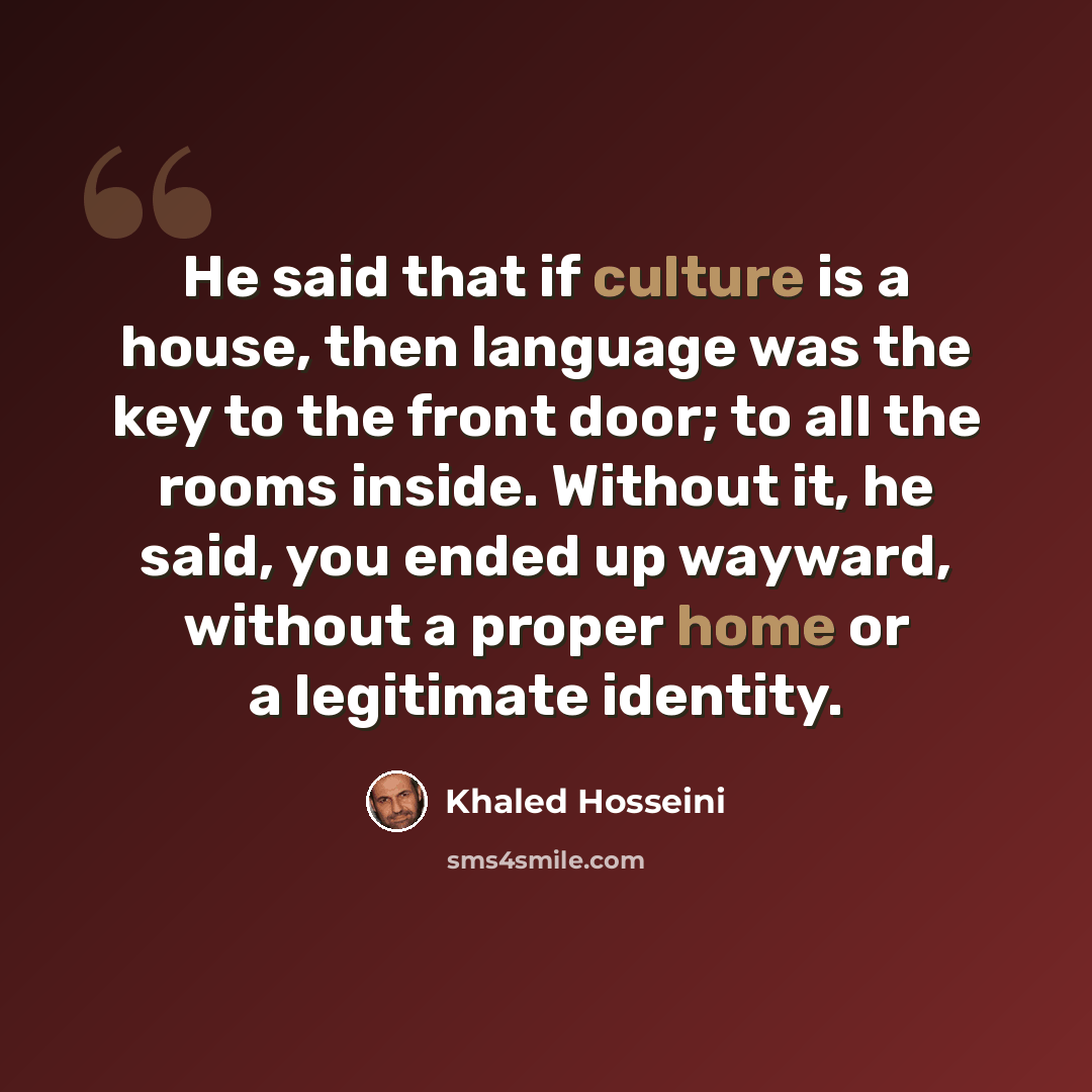 “He said that if culture is a house, then language was the key to the front door; to all the rooms inside. Without it, he said, you ended up wayward, without a proper home or a legitimate identity.” quote by Khaled Hosseini