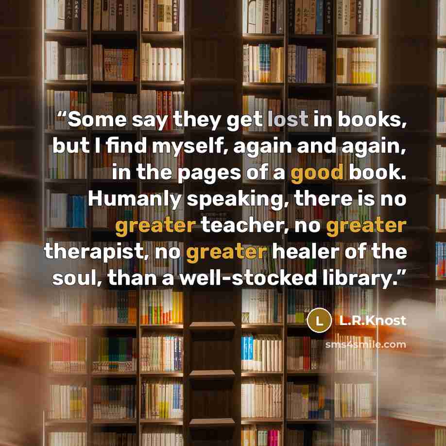 “Some say they get lost in books, but I find myself, again and again, in the pages of a good book. Humanly speaking, there is no greater teacher, no greater therapist, no greater healer of the soul, than a well-stocked library.” quote by L.R.Knost
