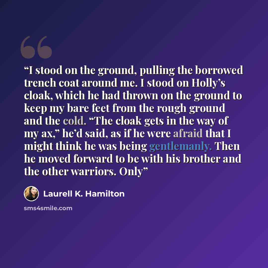 “I stood on the ground, pulling the borrowed trench coat around me. I stood on Holly’s cloak, which he had thrown on the ground to keep my bare feet from the rough ground and the cold. “The cloak gets in the way of my ax,” he’d said, as if he were afraid that I might think he was being gentlemanly…” quote by Laurell K. Hamilton