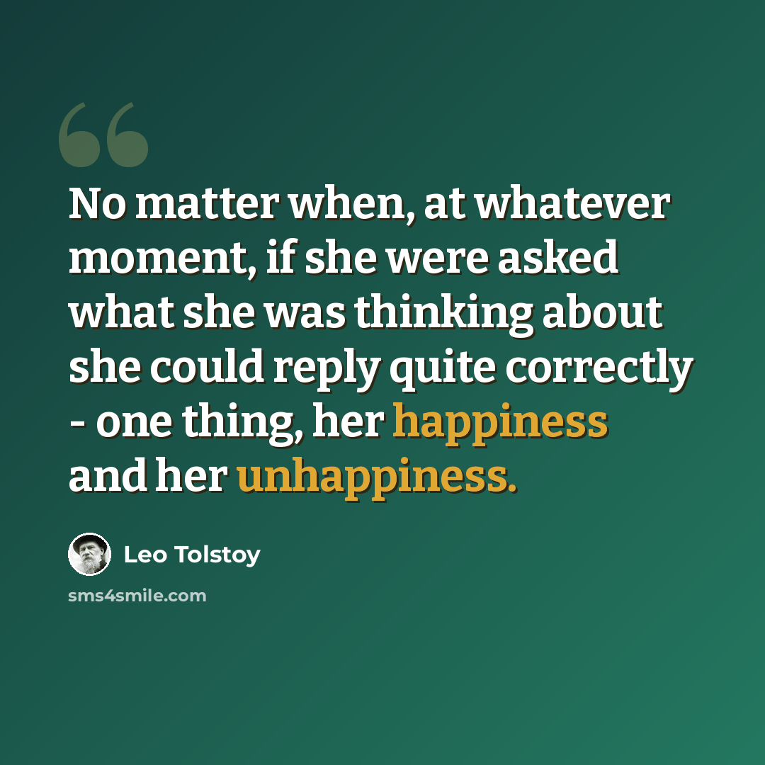 “No matter when, at whatever moment, if she were asked what she was thinking about she could reply quite correctly - one thing, her happiness and her unhappiness.” quote by Leo Tolstoy