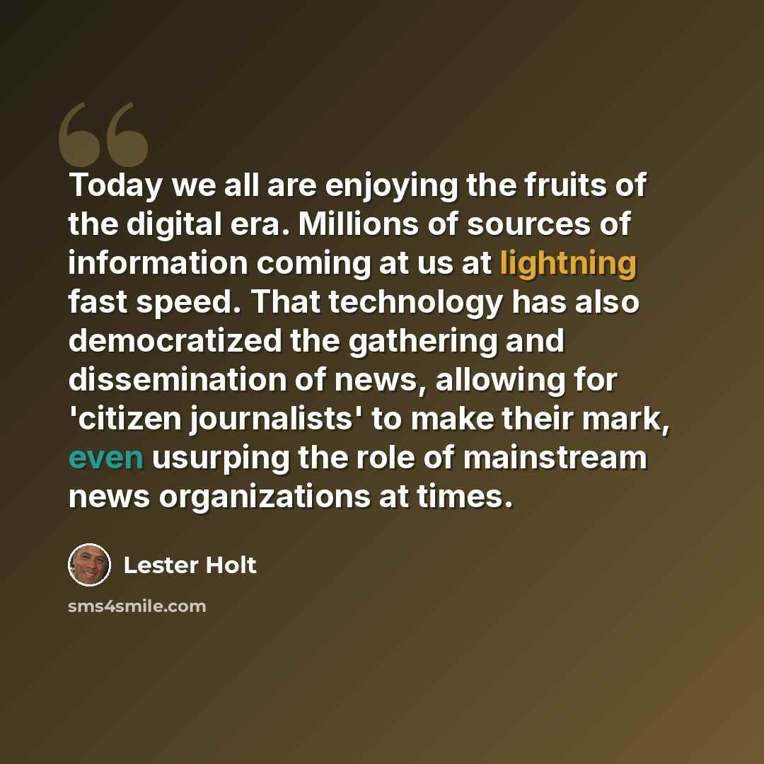 “Today we all are enjoying the fruits of the digital era. Millions of sources of information coming at us at lightning fast speed. That technology has also democratized the gathering and dissemination of news, allowing for 'citizen journalists' to make their mark, even usurping the role of…” quote by Lester Holt
