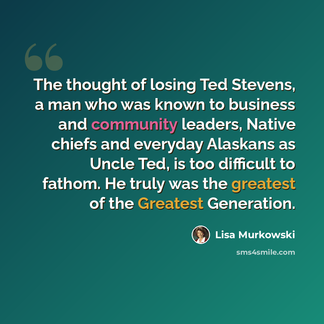 “The thought of losing Ted Stevens, a man who was known to business and community leaders, Native chiefs and everyday Alaskans as Uncle Ted, is too difficult to fathom. He truly was the greatest of the Greatest Generation.” quote by Lisa Murkowski