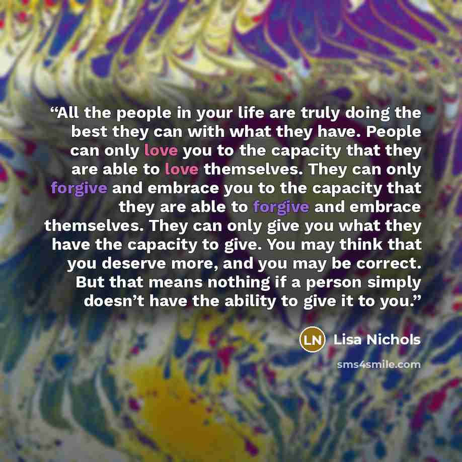 “All the people in your life are truly doing the best they can with what they have. People can only love you to the capacity that they are able to love themselves. They can only forgive and embrace you to the capacity that they are able to forgive and embrace themselves. They can only give you what…” quote by Lisa Nichols