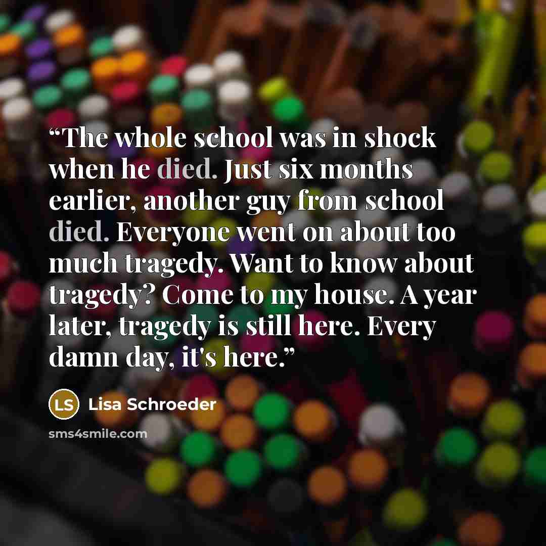 “The whole school was in shock when he died. Just six months earlier, another guy from school died. Everyone went on about too much tragedy. Want to know about tragedy? Come to my house. A year later, tragedy is still here. Every damn day, it's here.” quote by Lisa Schroeder
