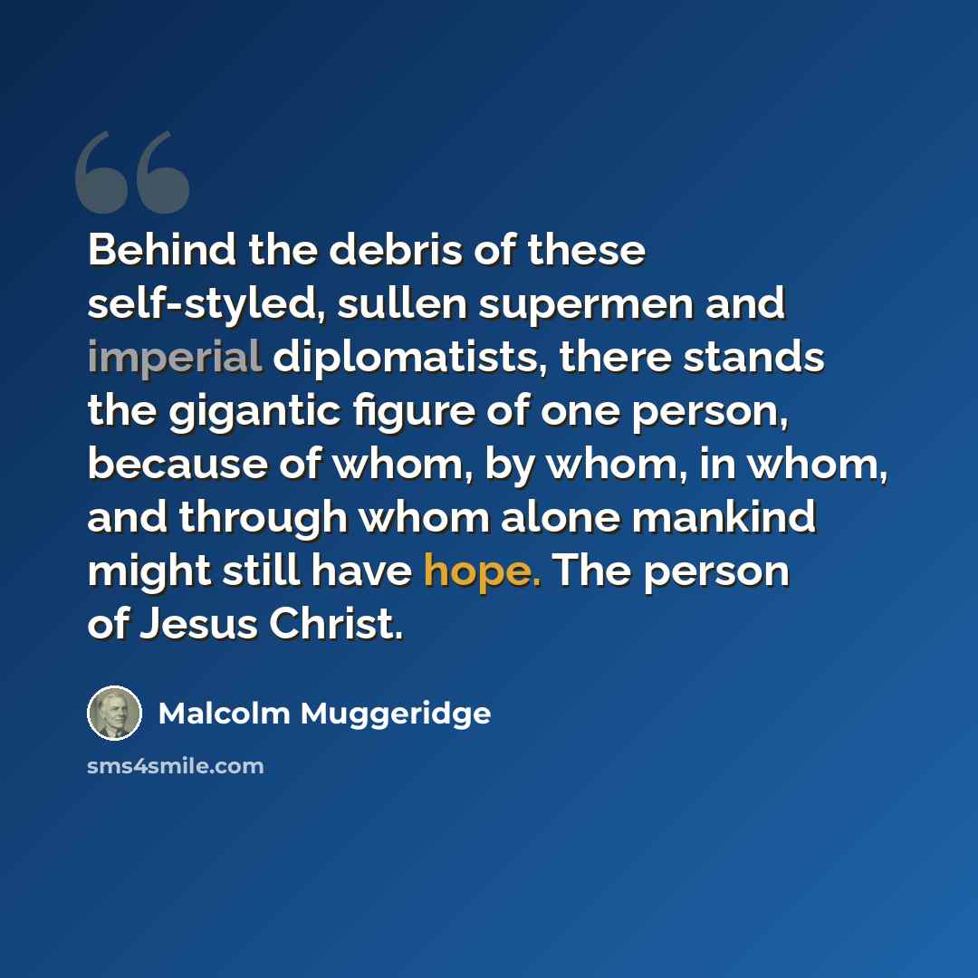 “Behind the debris of these self-styled, sullen supermen and imperial diplomatists, there stands the gigantic figure of one person, because of whom, by whom, in whom, and through whom alone mankind might still have hope. The person of Jesus Christ.” quote by Malcolm Muggeridge