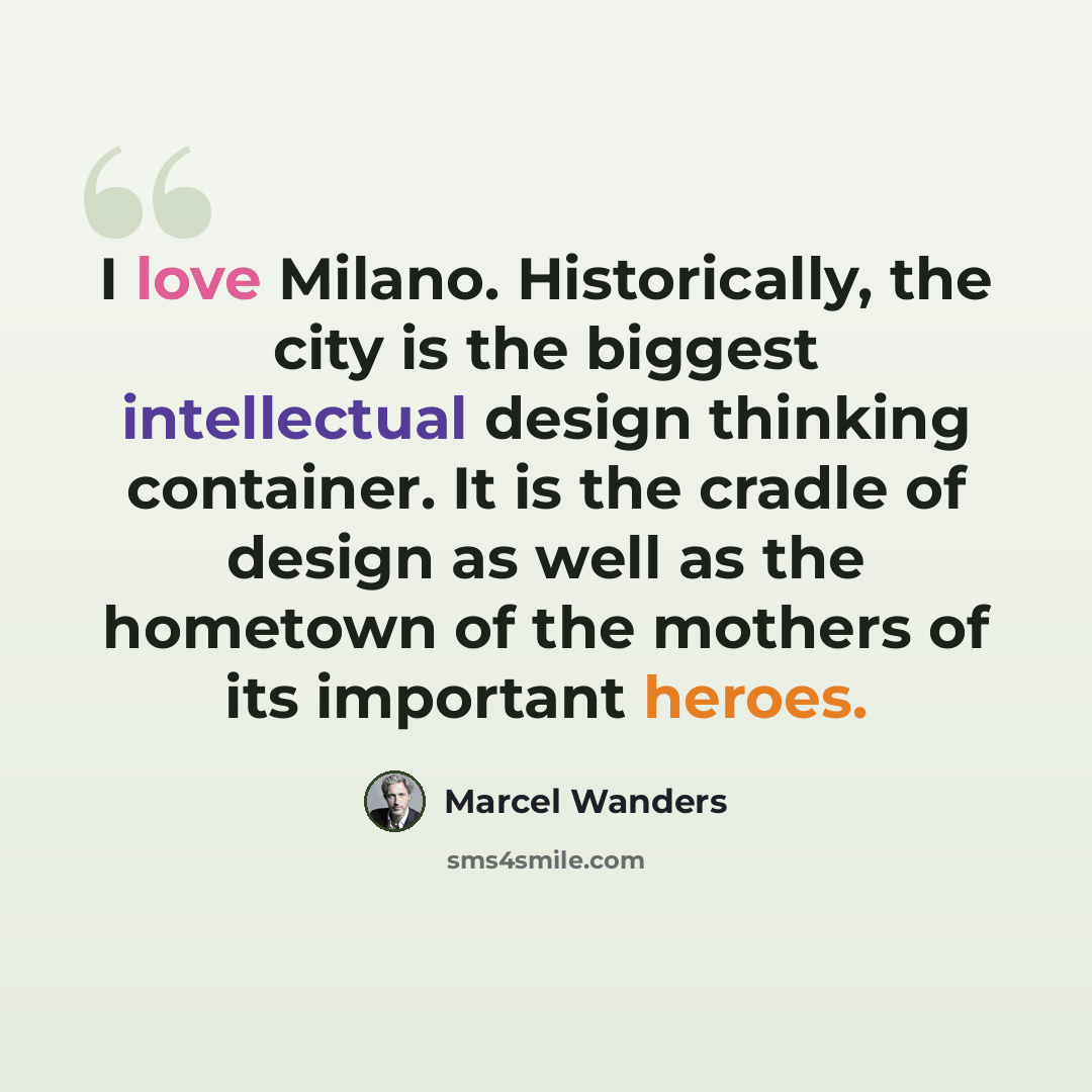 “I love Milano. Historically, the city is the biggest intellectual design thinking container. It is the cradle of design as well as the hometown of the mothers of its important heroes.” quote by Marcel Wanders