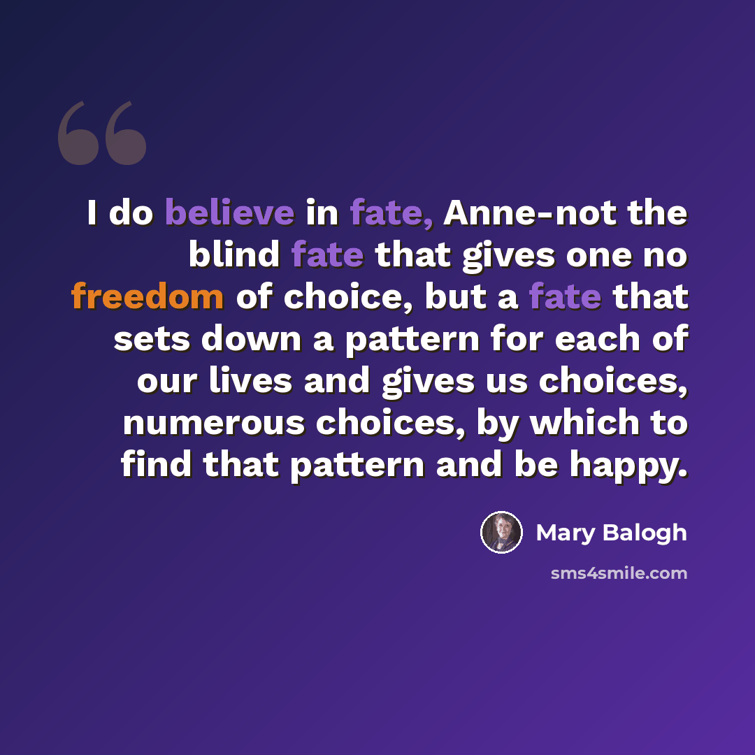 “I do believe in fate, Anne-not the blind fate that gives one no freedom of choice, but a fate that sets down a pattern for each of our lives and gives us choices, numerous choices, by which to find that pattern and be happy.” quote by Mary Balogh