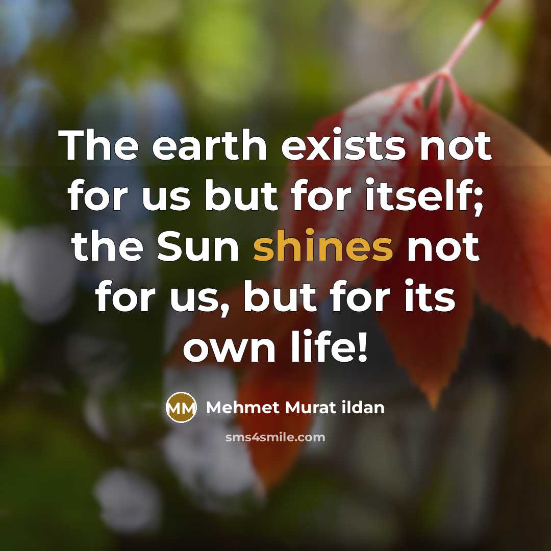 “The earth exists not for us but for itself; the Sun shines not for us, but for its own life!” quote by Mehmet Murat Ildan