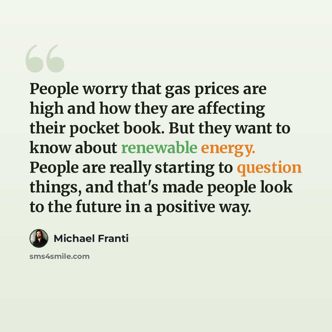 “People worry that gas prices are high and how they are affecting their pocket book. But they want to know about renewable energy. People are really starting to question things, and that's made people look to the future in a positive way.” quote by Michael Franti