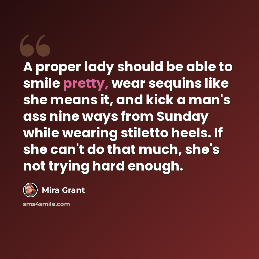 “A proper lady should be able to smile pretty, wear sequins like she means it, and kick a man's ass nine ways from Sunday while wearing stiletto heels. If she can't do that much, she's not trying hard enough.” quote by Mira Grant