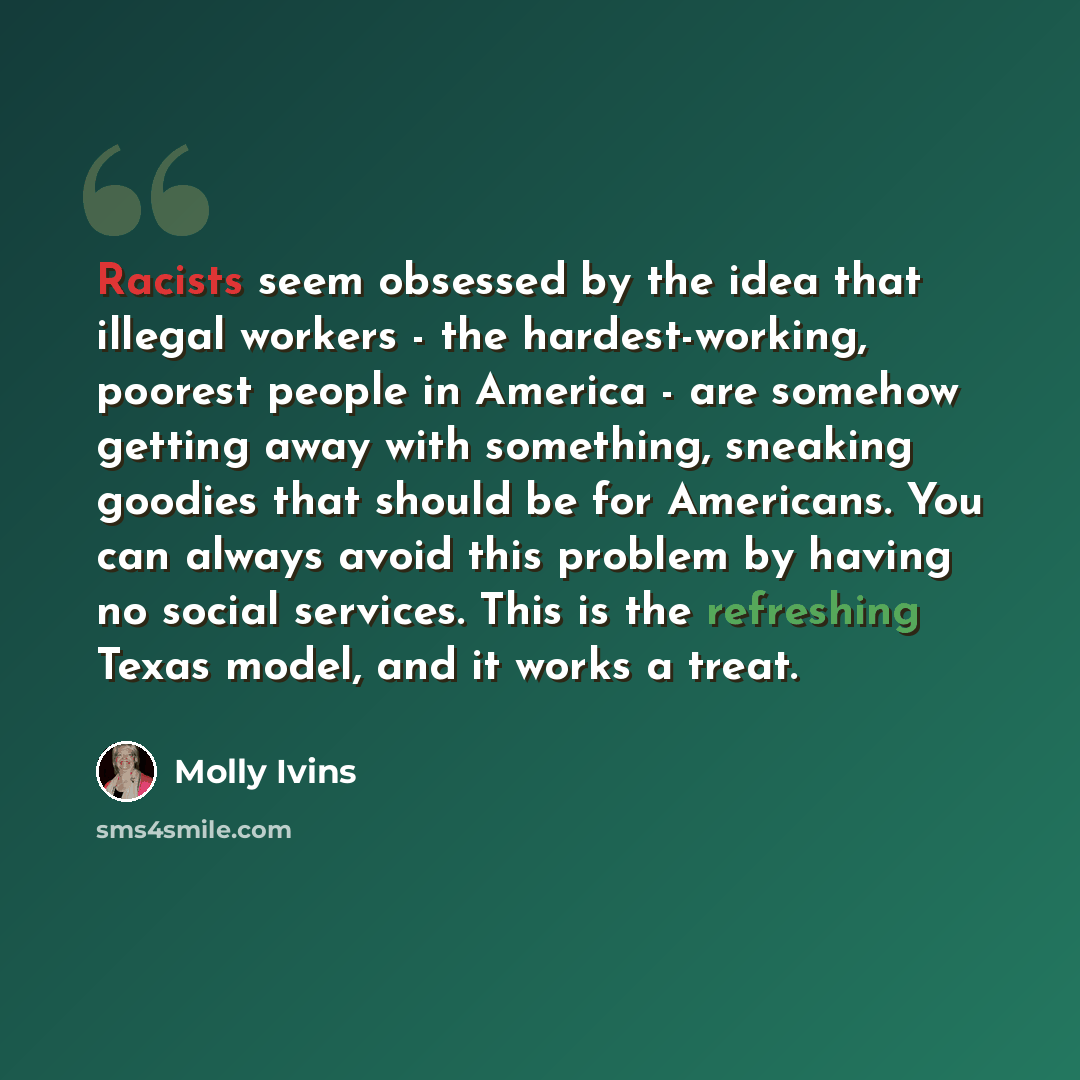 “Racists seem obsessed by the idea that illegal workers - the hardest-working, poorest people in America - are somehow getting away with something, sneaking goodies that should be for Americans. You can always avoid this problem by having no social services. This is the refreshing Texas model, and…” quote by Molly Ivins