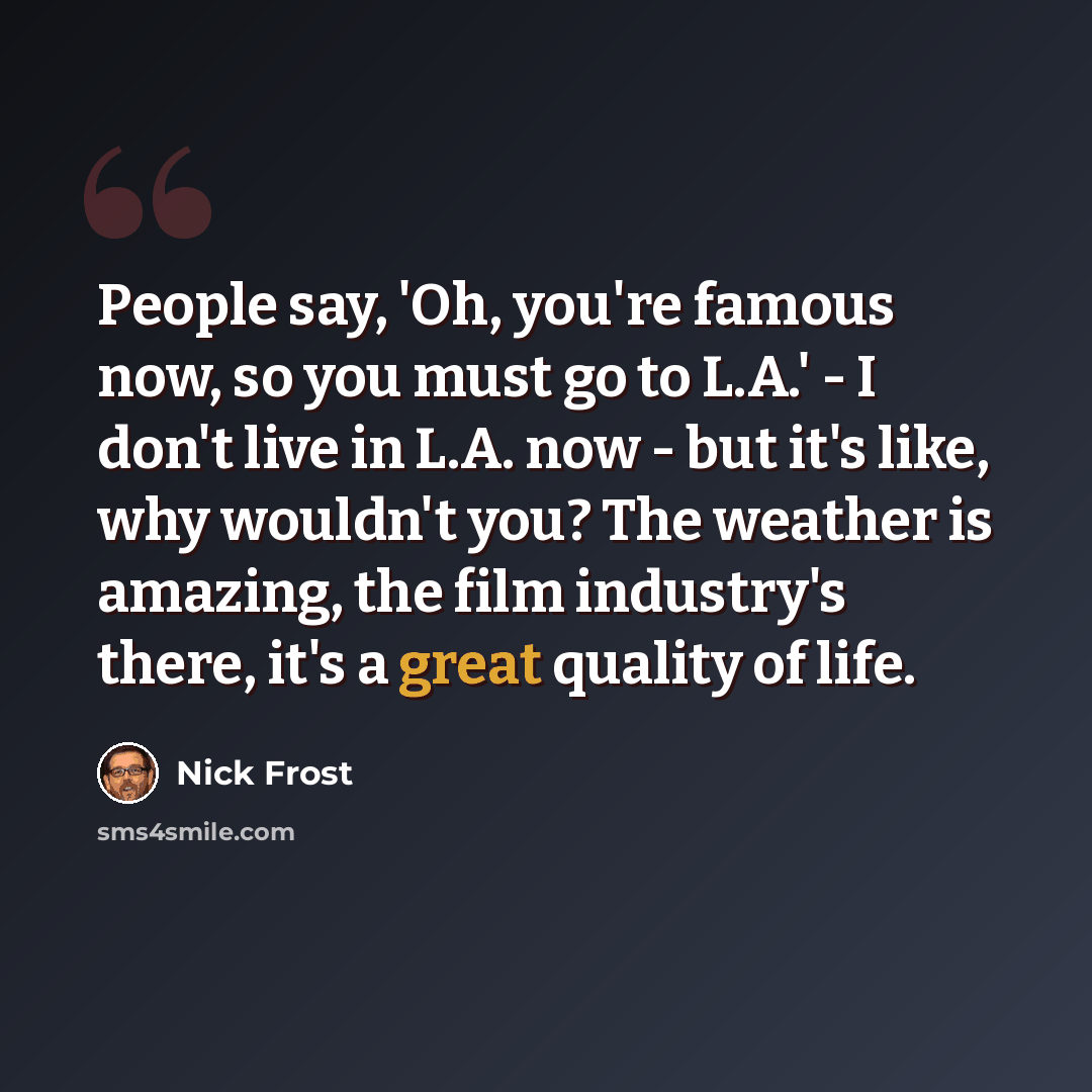 “People say, 'Oh, you're famous now, so you must go to L.A.' - I don't live in L.A. now - but it's like, why wouldn't you? The weather is amazing, the film industry's there, it's a great quality of life.” quote by Nick Frost