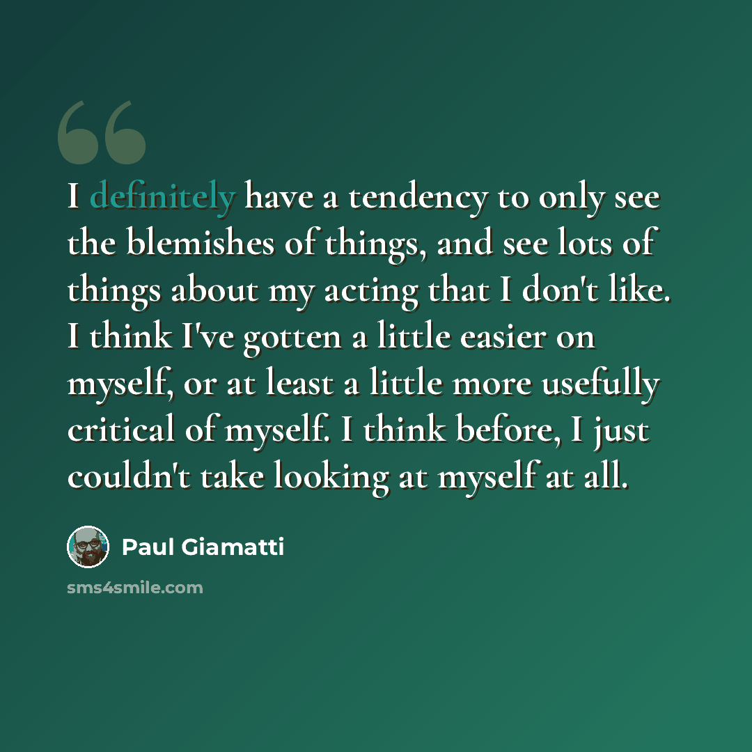 “I definitely have a tendency to only see the blemishes of things, and see lots of things about my acting that I don't like. I think I've gotten a little easier on myself, or at least a little more usefully critical of myself. I think before, I just couldn't take looking at myself at all.” quote by Paul Giamatti