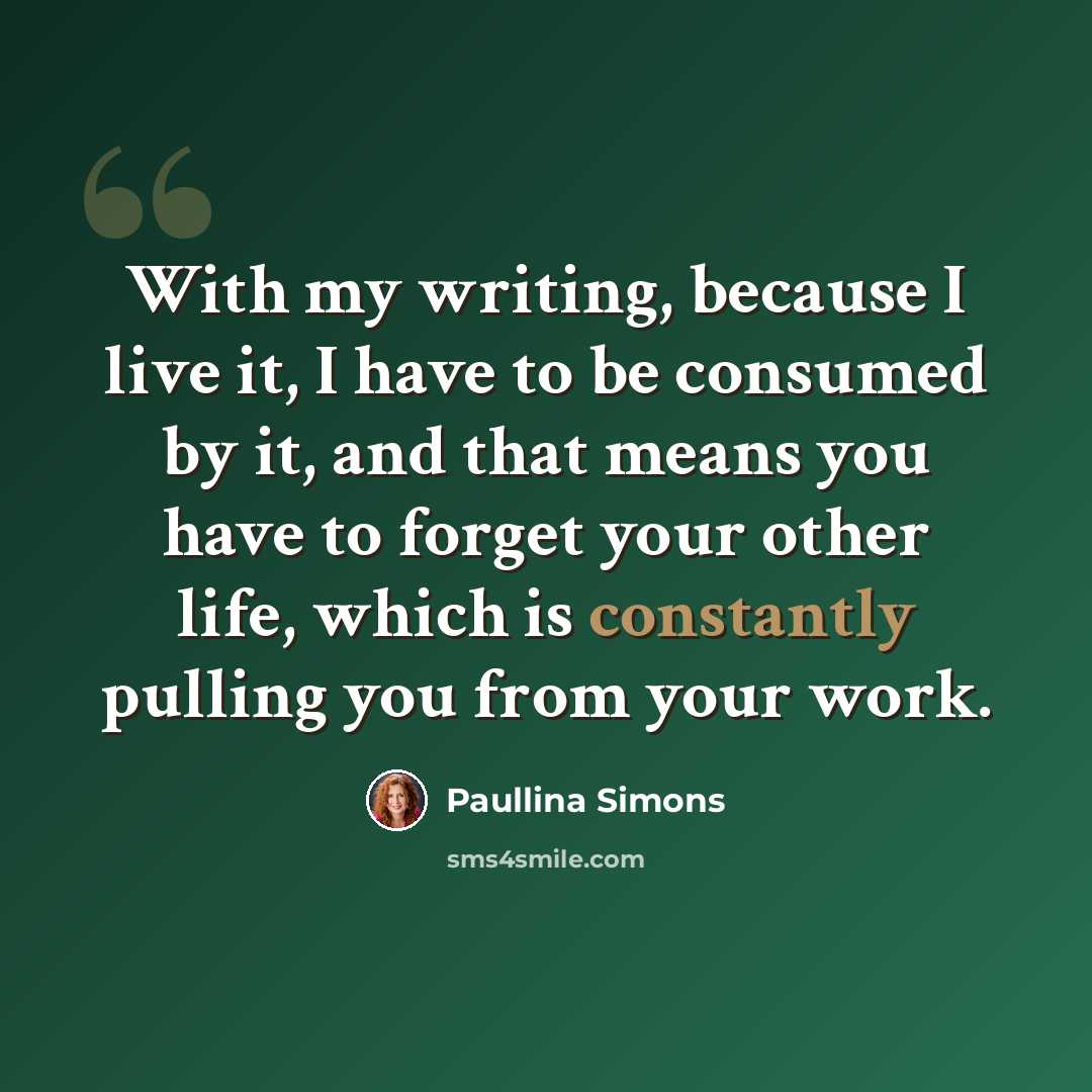 “With my writing, because I live it, I have to be consumed by it, and that means you have to forget your other life, which is constantly pulling you from your work.” quote by Paullina Simons