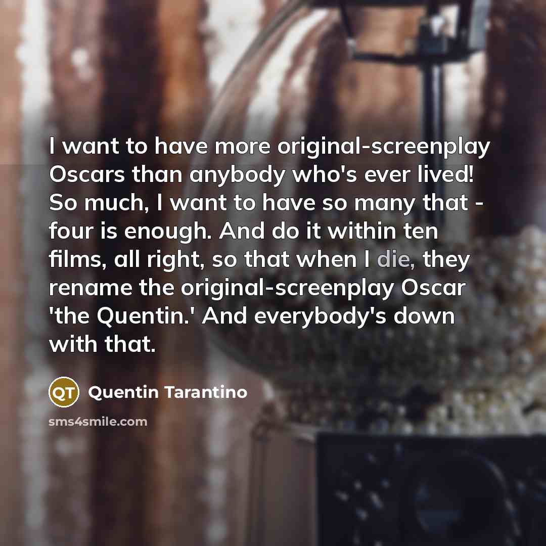 “I want to have more original-screenplay Oscars than anybody who's ever lived! So much, I want to have so many that - four is enough. And do it within ten films, all right, so that when I die, they rename the original-screenplay Oscar 'the Quentin.' And everybody's down with that.” quote by Quentin Tarantino