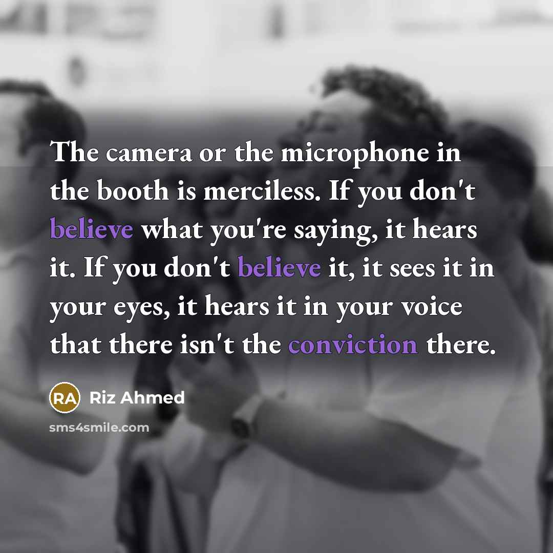 “The camera or the microphone in the booth is merciless. If you don't believe what you're saying, it hears it. If you don't believe it, it sees it in your eyes, it hears it in your voice that there isn't the conviction there.” quote by Riz Ahmed