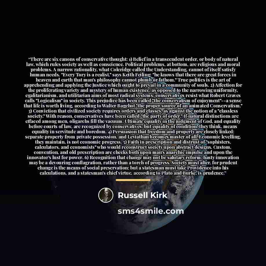 “There are six canons of conservative thought: 1) Belief in a transcendent order, or body of natural law, which rules society as well as conscience. Political problems, at bottom, are religious and moral problems. A narrow rationality, what Coleridge called the Understanding, cannot of itself…” quote by Russell Kirk