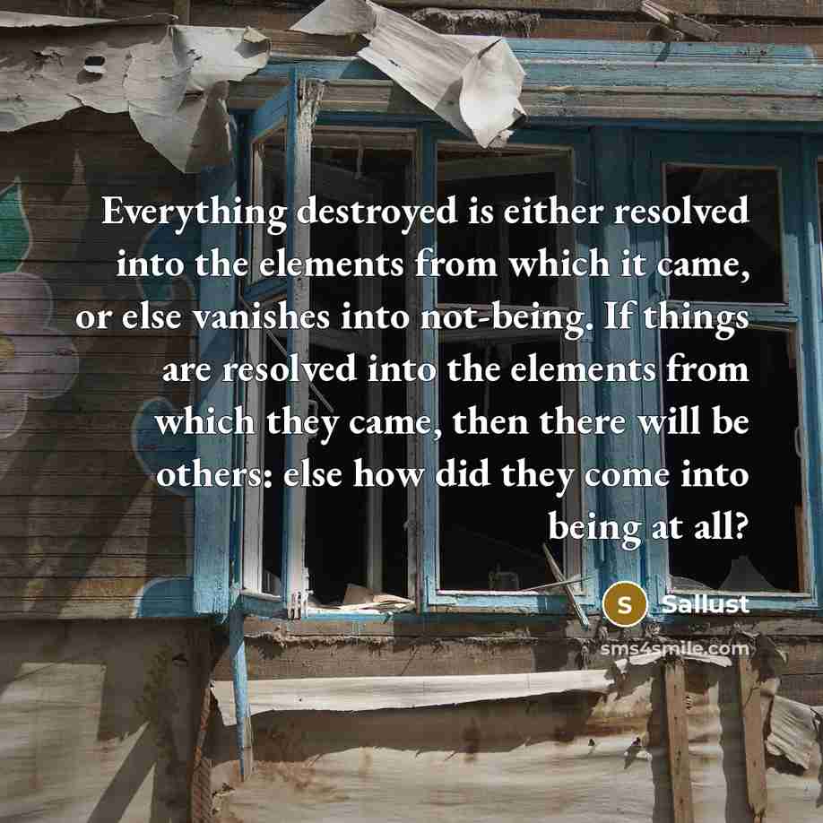 “Everything destroyed is either resolved into the elements from which it came, or else vanishes into not-being. If things are resolved into the elements from which they came, then there will be others: else how did they come into being at all?” quote by Sallust