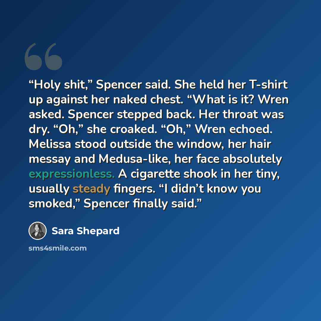 “Holy shit,” Spencer said. She held her T-shirt up against her naked chest. “What is it? Wren asked. Spencer stepped back. Her throat was dry. “Oh,” she croaked. “Oh,” Wren echoed. Melissa stood outside the window, her hair messay and Medusa-like, her face absolutely expressionless. A cigarette…” quote by Sara Shepard