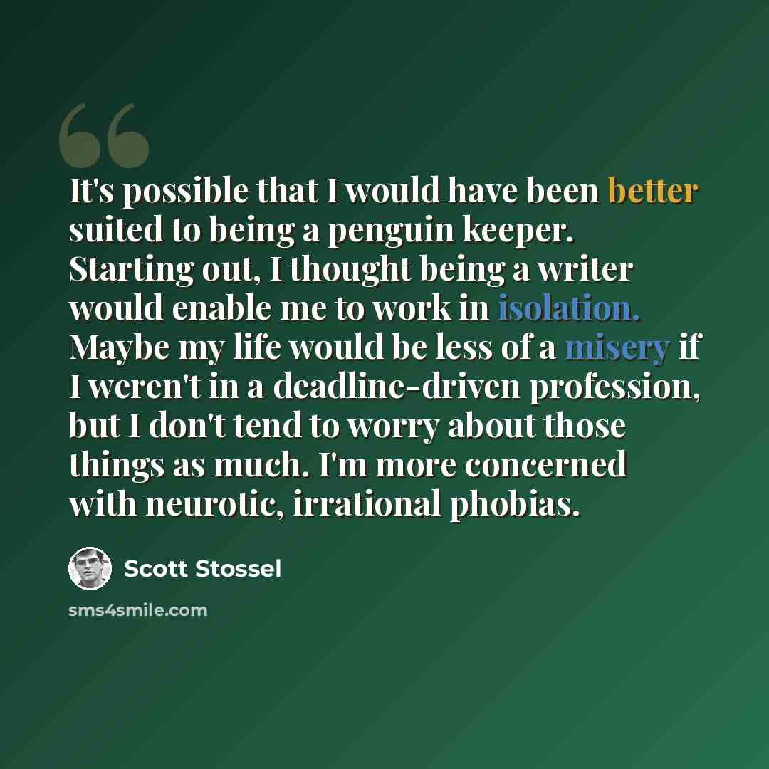 “It's possible that I would have been better suited to being a penguin keeper. Starting out, I thought being a writer would enable me to work in isolation. Maybe my life would be less of a misery if I weren't in a deadline-driven profession, but I don't tend to worry about those things as much. I'm…” quote by Scott Stossel