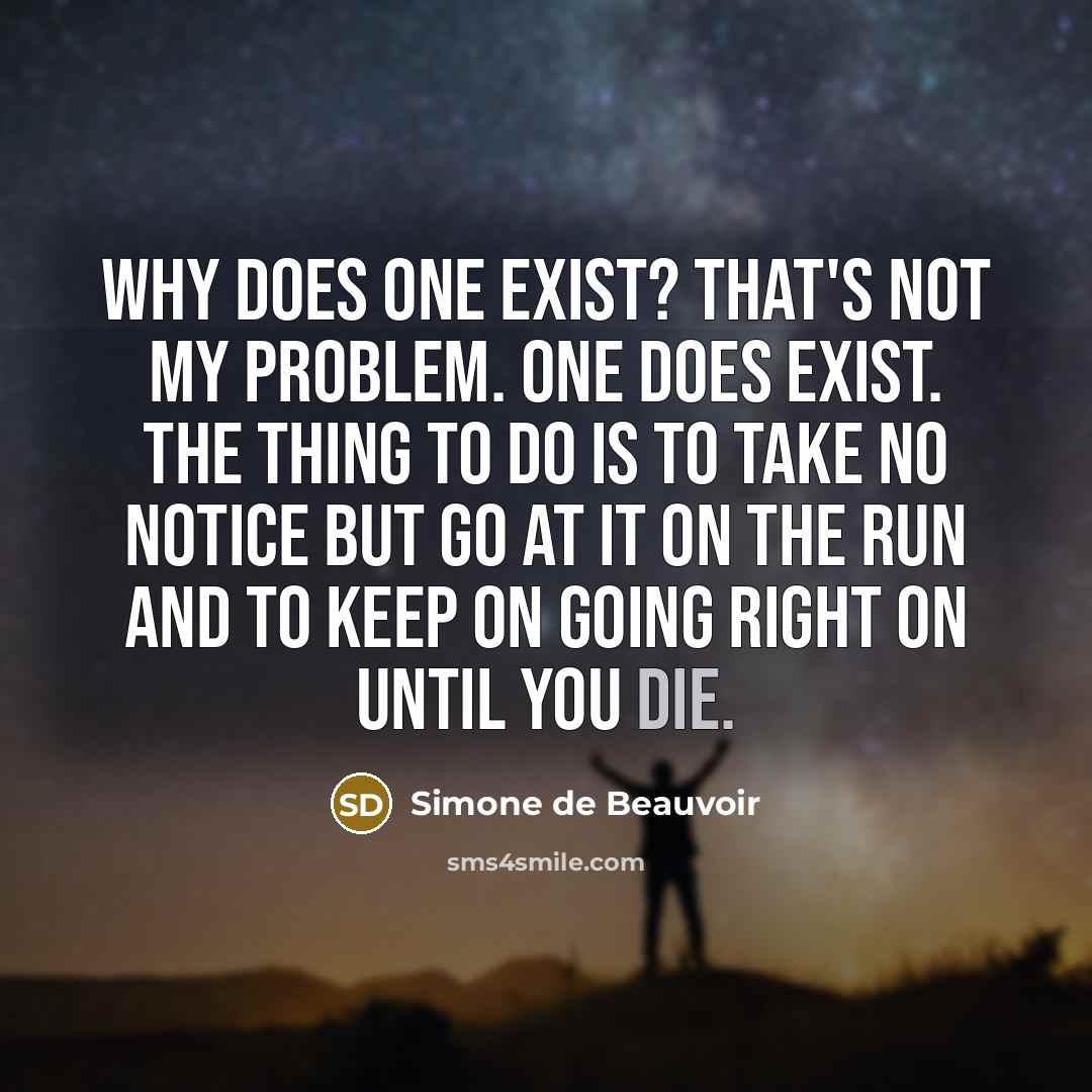 “Why does one exist? That's not my problem. One does exist. The thing to do is to take no notice but go at it on the run and to keep on going right on until you die.” quote by Simone de Beauvoir