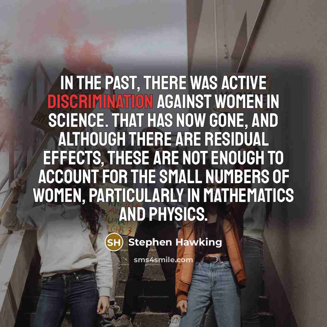 “In the past, there was active discrimination against women in science. That has now gone, and although there are residual effects, these are not enough to account for the small numbers of women, particularly in mathematics and physics.” quote by Stephen Hawking