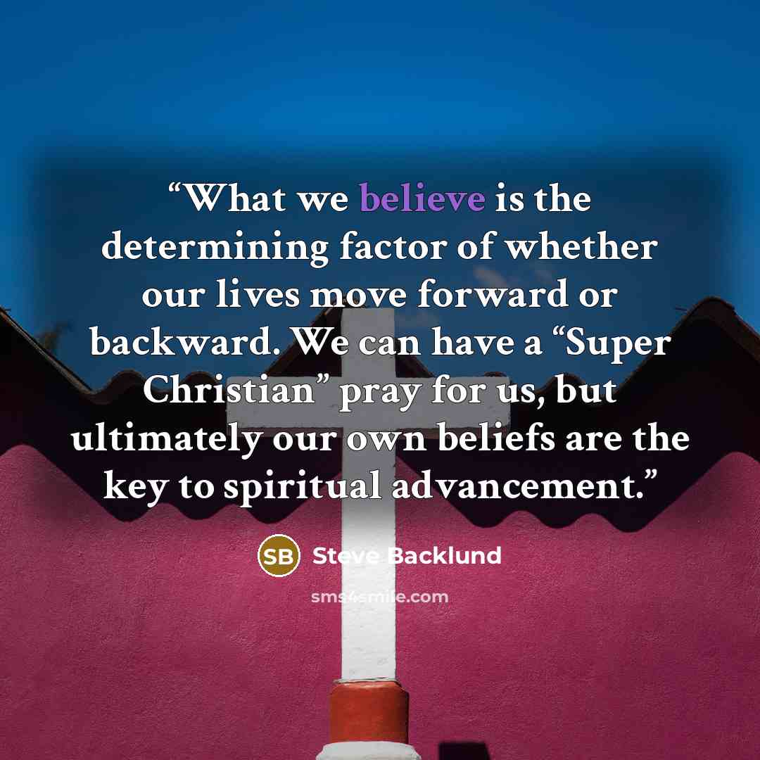“What we believe is the determining factor of whether our lives move forward or backward. We can have a “Super Christian” pray for us, but ultimately our own beliefs are the key to spiritual advancement.” quote by Steve Backlund