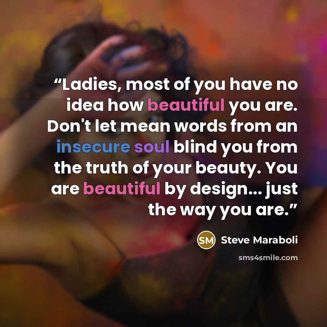 “Ladies, most of you have no idea how beautiful you are. Don't let mean words from an insecure soul blind you from the truth of your beauty. You are beautiful by design... just the way you are.” quote by Steve Maraboli